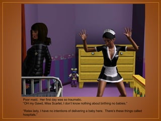 Poor maid. Her first day was so traumatic. “OH my Gawd, they didn‟t put this in the job
description, I ain‟t birthing no babies. Don‟t you pop that thing out at me.”
“Relax lady, I have no intentions of delivering a baby here. There‟s these things called
hospitals.”

 