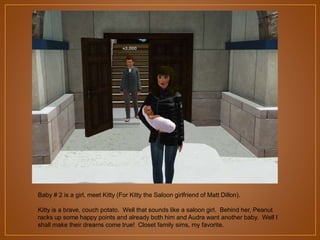 Baby # 2 is a girl, meet Kitty (For Kitty the Saloon girlfriend of Matt Dillon).
Kitty is a brave, couch potato. Well that sounds like a saloon girl. Behind her, Peanut
racks up some happy points and already both him and Audra want another baby. Well I
shall make their dreams come true! Closet family sims, my favorite.

 