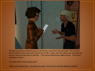 “So then you have to take the pie out of the box, now here‟s the hard part. You have to
turn the knob on the oven and it has to be on 350. Okay, now this rules a lot of people
out, but you have to know how to tell time. They have these things called clocks. They
have numbers on them.”
“So these aren‟t home made pies?”
“Wow, you‟re good lady. You broke me down. You‟re hard core like Barbara Walters.”

 