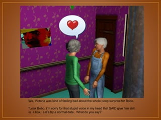 We, Victoria was kind of feeling bad about the whole poop surprise for Bobo.
“Look Bobo, I‟m sorry for that stupid voice in my head that SAID give him shit
in a box. Let‟s try a normal date. What do you say?”

 