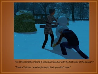 “Isn‟t this romantic making a snowman together with the first snow of the season?”
“Thanks Victoria, I was beginning to think you didn‟t care.”

 