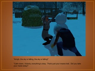 “Arrrgh, the sky is falling, the sky is falling!”
“Calm down, Victoria, everything‟s okay. That‟s just your insane trait. Did you take
your meds today?

 