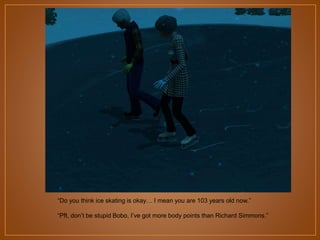 “Do you think ice skating is okay… I mean you are 103 years old now.”
“Pft, don‟t be stupid Bobo, I‟ve got more body points than Richard Simmons.”

 