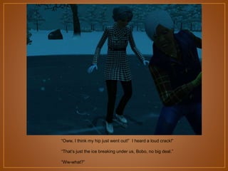 “Oww, I think my hip just went out!” I heard a loud crack!”
“That‟s just the ice breaking under us, Bobo, no big deal.”
“Ww-what?”

 