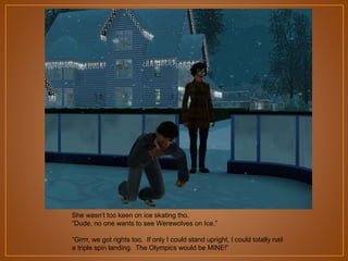 She wasn‟t too keen on ice skating tho.
“Dude, no one wants to see Werewolves on Ice.”
“Grrrr, we got rights too. If only I could stand upright, I could totally nail
a triple spin landing. The Olympics would be MINE!”

 