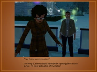 “Hey Audra, learning to skate?”
“I‟m trying to, but that stupid werewolf left a parting gift on the ice.
Ewww. I‟m never getting that off my skates.”

 