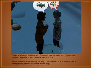 “Mom, why are you outside again. You‟re seriously 104 years old. I know you‟re
tired and should be in bed. I see that thought bubble.”
I have never had a sim ever live this long. I am intrigued. Is it because Victoria is
obsessed with exercise and works out non stop?

 