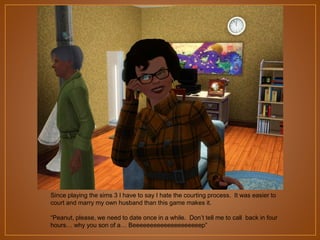 Since playing the sims 3 I have to say I hate the courting process. It was easier to
court and marry my own husband than this game makes it.
“Peanut, please, we need to date once in a while. Don‟t tell me to call back in four
hours… why you son of a… Beeeeeeeeeeeeeeeeeeeep”

 
