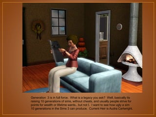 Generation 3 is in full force. What is a legacy you ask? Well, basically its
raising 10 generations of sims, without cheats, and usually people strive for
points for wealth or lifetime wants.. but not I. I want to see how ugly a sim
10 generations in the Sims 3 can produce. Current Heir is Audra Cartwright.

 