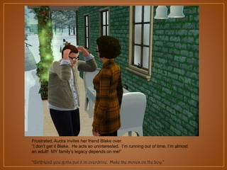 Frustrated, Audra invites her friend Blake over.
“I don‟t get it Blake. He acts so uninterested. I‟m running out of time. I‟m almost
an adult! MY family‟s legacy depends on me!”
“Girlfriend you gotta put it in overdrive. Make the moves on the boy.”

 