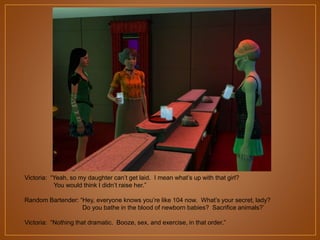 Victoria: “Yeah, so my daughter can‟t get laid. I mean what‟s up with that girl?
You would think I didn‟t raise her.”
Random Bartender: “Hey, everyone knows you‟re like 104 now. What‟s your secret, lady?
Do you bathe in the blood of newborn babies? Sacrifice animals?‟
Victoria: “Nothing that dramatic. Booze, sex, and exercise, in that order.”

 