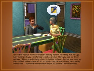 I‟m worried Peanut. Audra seems to be working more on her writing than her ugly
baby making with you. She fancies herself as a writer. Have you read her drivel?
Anyway, I‟d like a grandkid before I die, I‟m holding on here. Can you stop being so
damn difficult for her to pursue? It‟s not like you got the girls lining up for those big
dumbo ears. I expect the children will be stupid, but you can‟t have everything.”

 
