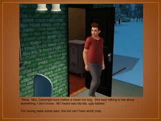 “Wow, Mrs. Cartwright sure makes a mean hot dog. She kept talking to me about
something, I don‟t know. All I heard was bla bla, ugly babies.”
For having radar sonar ears, this kid can‟t hear worth crap.

 