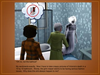 “Oh no, not the bathtub!”
My sentiments exactly. Now I have to take crappy pictures of Victoria‟s death in a
10 by 10 bathroom. Worse, the grim reaper seems to be having serious fashion
issues. Why does this shit always happen to me?

 
