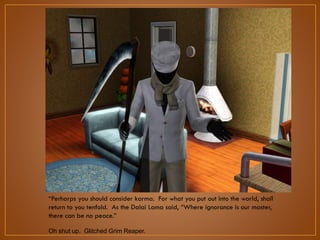 “Perharps you should consider karma. For what you put out into the world,
shall return to you tenfold. As the Dalai Lama said, “Where ignorance is our
master, there can be no peace.”
Oh shut up. Glitched Grim Reaper.

 