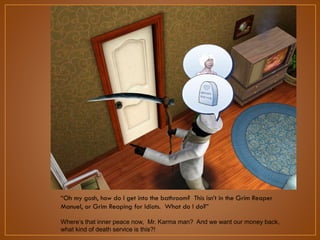 “Oh my gosh, how do I get into the bathroom? This isn‟t in the Grim
Reaper Manuel, or Grim Reaping for Idiots. What do I do?”
Where‟s that inner peace now, Mr. Karma man? And we want our money
back, what kind of death service is this?!

 
