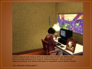 Audra is hard at work trying to climb up to Star News Anchor, her lifetime want.
She is currently writing a sci-fi novel on “Aliens Among Us.” She is neurotic,
hates the outdoors, is a vehicle enthusiast, an equestrian, and is absent minded.
“Um, what was I writing again?”

 