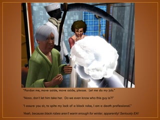 “Pardon me, move aside, move aside, please. Let me do my job.”
“Nooo, don‟t let him take her. Do we even know who this guy is?!”
“I assure you sir, to spite my lack of a black robe, I am a death professional.”
Yeah, because black robes aren’t warm enough for winter, apparently! Seriously EA!

 