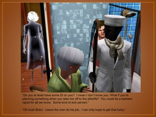 “Do you at least have some ID on you? I mean I don‟t know you. What if you‟re
planning something when you take her off to the afterlife? You could be a barbaric
rapist for all we know. Some kind of sick pervert.”
“Oh hush Bobo. Leave the man do his job. I can only hope to get that lucky.”

 