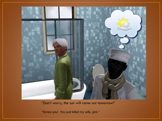 “Don‟t worry, the sun will come out tomorrow!”
“Screw you! You just killed my wife, jerk.”

 