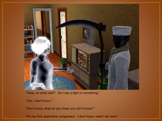 “Okay, so what next? Do I see a light or something.”

“Um, I don‟t know.”
“Don‟t know, what do you mean you don‟t know?”

“It‟s my first expiration assignment. I don‟t know what I do next.”

 