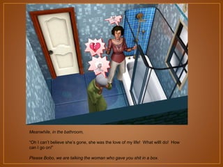 Meanwhile, in the bathroom,
“Oh I can‟t believe she‟s gone, she was the love of my life! What willI do! How
can I go on!”
Please Bobo, we are talking the woman who gave you shit in a box.

 