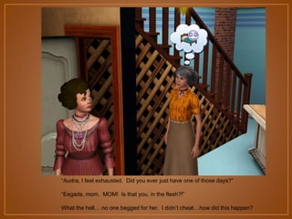 “Audra, I feel exhausted. Did you ever just have one of those days?”
“Eegads, mom. MOM! Is that you, in the flesh?!”
What the hell… no one begged for her. I didn‟t cheat…how did this happen?

 