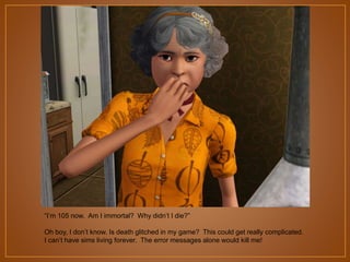 “I‟m 105 now. Am I immortal? Why didn‟t I die?”
Oh boy, I don‟t know. Is death glitched in my game? This could get really complicated.
I can‟t have sims living forever. The error messages alone would kill me!

 