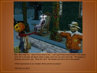 Ben, Ben help me. I don‟t know what to do. I can‟t get Peanut and Audra in the same
room for 5 minutes, let alone make a baby, and now my sims can‟t die. This legacy is
doomed, doomed I say. What do I do?! No babies and just a lot of old people!
“Where ignorance is our master, there can be no peace.”
“OH Shut up, Ben!

 