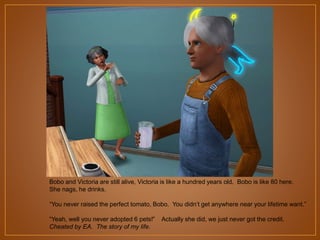 Bobo and Victoria are still alive, Victoria is like a hundred years old. Bobo is like 80 here.
She nags, he drinks.
“You never raised the perfect tomato, Bobo. You didn‟t get anywhere near your lifetime want.”
“Yeah, well you never adopted 6 pets!”
Cheated by EA. The story of my life.

Actually she did, we just never got the credit.

 