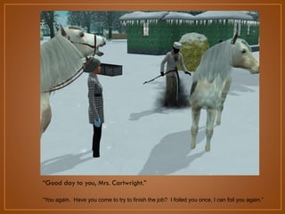 “Good day to you, Mrs. Cartwright.”
“You again. Have you come to try to finish the job? I foiled you once, I can foil you again.”

 