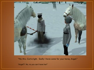“No Mrs. Cartwright. Sadly I have come for your horse, Angel.”
“Angel?! No, no you can‟t have her!”

 