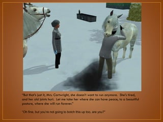 “But that‟s just it, Mrs. Cartwright, she doesn‟t want to run anymore.
She‟s tired, and her old joints hurt. Let me take her where she can have
peace, to a beautiful pasture, where she will run forever.”
“Oh fine, but you‟re not going to botch this up too, are you?”

 