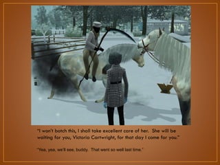 “I won‟t botch this, I shall take excellent care of her. She will be
waiting for you, Victoria Cartwright, for that day I come for you.”
“Yea, yea, we‟ll see, buddy. That went so well last time.”

 