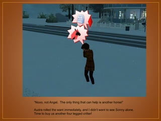 “Nooo, not Angel. The only thing that can help is another horse!”
Audra rolled the want immediately, and I didn‟t want to see Sonny alone.
Time to buy us another four legged critter!

 