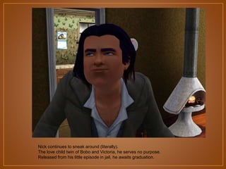 Nick continues to sneak around (literally).
The love child twin of Bobo and Victoria, he serves no purpose.
Released from his little episode in jail, he awaits graduation.

 