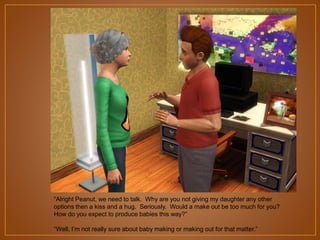 “Alright Peanut, we need to talk. Why are you not giving my daughter any other
options then a kiss and a hug. Seriously. Would a make out be too much for you?
How do you expect to produce babies this way?”
“Well, I‟m not really sure about baby making or making out for that matter.”

 