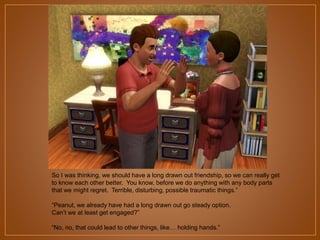 So I was thinking, we should have a long drawn out friendship, so we can really get
to know each other better. You know, before we do anything with any body parts
that we might regret. Terrible, disturbing, possible traumatic things.”
“Peanut, we already have had a long drawn out go steady option.
Can‟t we at least get engaged?”
“No, no, that could lead to other things, like… holding hands.”

 