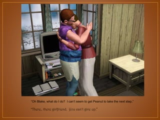 “Oh Blake, what do I do? I can‟t seem to get Peanut to take the next step.”
“There,. there girlfriend. You can’t give up.”

 