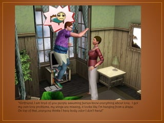 “Girlfriend, I am tired of you people assuming fairies know everything about love. I got
my own love problems, my wings are missing, it looks like I’m hanging from a drape.
On top of that, everyone thinks I have body odor I don’t have!”

 