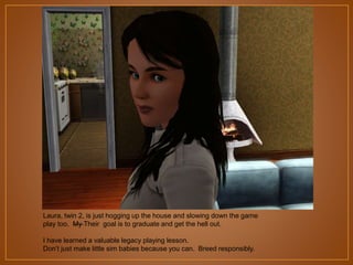Laura, twin 2, is just hogging up the house and slowing down the game
play too. My Their goal is to graduate and get the hell out.
I have learned a valuable legacy playing lesson.
Don‟t just make little sim babies because you can. Breed responsibly.

 