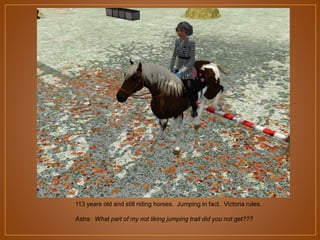 113 years old and still riding horses. Jumping in fact. Victoria rules.
Astra: What part of my not liking jumping trait did you not get???

 