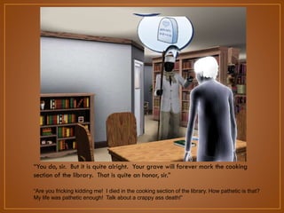 “You do, sir. But it is quite alright. Your grave will forever mark the cooking
section of the library. That is quite an honor, sir.”
“Are you fricking kidding me! I died in the cooking section of the library. How pathetic is that?
My life was pathetic enough! Talk about a crappy ass death!”

 
