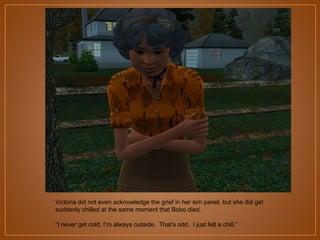 Victoria did not even acknowledge the grief in her sim panel, but she did get
suddenly chilled at the same moment that Bobo died.
“I never get cold, I‟m always outside. That‟s odd. I just felt a chill.”

 
