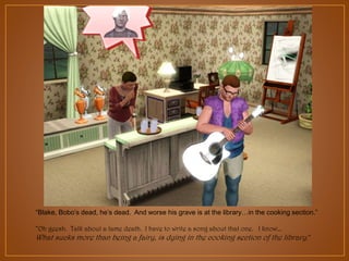 “Blake, Bobo‟s dead, he‟s dead. And worse his grave is at the library…in the cooking section.”
“Oh geesh. Talk about a lame death. I have to write a song about that one. I know…

What sucks more than being a fairy, is dying in the cooking section of the library.”

 