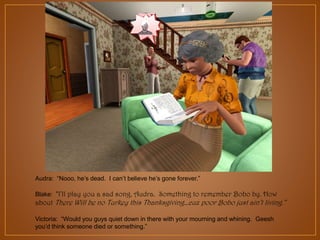 Audra: “Nooo, he‟s dead. I can‟t believe he‟s gone forever.”
Blake: “I’ll play you a sad song, Audra. Something to remember Bobo by. How

about There Will be no Turkey this Thanksgiving…cuz poor Bobo just ain’t living.”
Victoria: “Would you guys quiet down in there with your mourning and whining. Geesh
you‟d think someone died or something.”

 