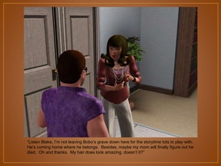 “Listen Blake, I‟m not leaving Bobo‟s grave down here for the storytime tots to play with.
He‟s coming home where he belongs. Besides, maybe my mom will finally figure out he
died. Oh and thanks. My hair does look amazing, doesn‟t it?”

 