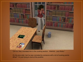 “OH no, they cremated him in the cooking section. Wahhhh, poor Bobo.”
On the plus side I bet he was cremated by someone with a lot of cooking points.
What? I’m just trying to look at the positive.

 