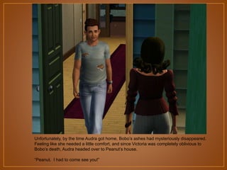 Unfortunately, by the time Audra got home, Bobo‟s ashes had mysteriously disappeared.
Feeling like she needed a little comfort, and since Victoria was completely oblivious to
Bobo‟s death, Audra headed over to Peanut‟s house.

“Peanut. I had to come see you!”

 
