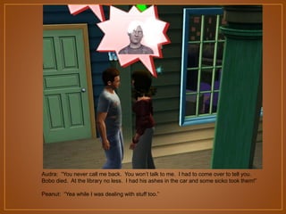 Audra: “You never call me back. You won‟t talk to me. I had to come over to tell you.
Bobo died. At the library no less. I had his ashes in the car and some sicko took them!”
Peanut: “Yea while I was dealing with stuff too.”

 